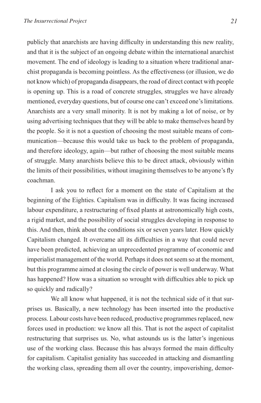 The Insurrectional Project 21

publicly that anarchists are having difficulty in understanding this new reality,
and that itis the subject of an ongoing debate within the international anarchist
‘movement. The end of ideology is leading to a situation where traditional anar-
chist propaganda is becoming pointless. As the effectiveness (or illusion, we do
not know which) of propaganda disappears, the road of direct contact with people
is opening up. This is a road of concrete struggles, struggles we have already
‘mentioned, everyday questions, but of course one can’t exceed one’s limitations.
Anarchists are a very small minority. It is not by making a lot of noise, or by
using advertising techniques that they will be able to make themselves heard by
the people. So it is not a question of choosing the most suitable means of com-
‘munication—because this would take us back to the problem of propaganda,
and therefore ideology, again—but rather of choosing the most suitable means
of struggle, Many anarchists believe this to be direct attack, obviously within
the limits of their possibilities, without imagining themselves to be anyone’s fly
coachman,

[ask you to reflect for a moment on the state of Capitalism at the
beginning of the Eighties. Capitalism was in difficulty. It was facing increased
labour expenditure, a restructuring of fixed plants at astronomically high costs,
a rigid market, and the possibility of social struggles developing in response to
this. And then, think about the conditions six or seven years later. How quickly
Capitalism changed. It overcame all its difficulties in a way that could never
have been predicted, achieving an unprecedented programme of economic and
imperialist management of the world, Perhaps it does not seem so at the moment,
but this programme aimed at closing the circle of power is well underway. What
has happened? How was a situation so wrought with difficulties able to pick up
so quickly and radically?

‘We all know what happened, itis not the technical side of it that sur-
prises us. Basically, a new technology has been inserted into the productive
process. Labour costs have been reduced, productive programmes replaced, new
forces used in production: we know all this. That is not the aspect of capitalist
restructuring that surprises us. No, what astounds us is the latter’s ingenious
use of the working class. Because this has always formed the main difficulty
for capitalism. Capitalist geniality has succeeded in attacking and dismantling
the working class, spreading them all over the country, impoverishing, demor-

